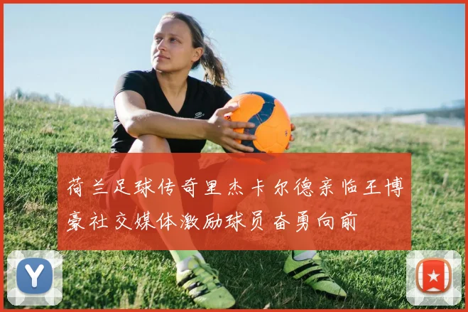 荷兰足球传奇里杰卡尔德亲临王博豪社交媒体激励球员奋勇向前