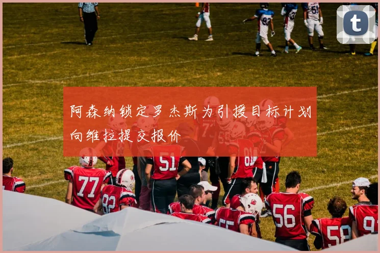 阿森纳锁定罗杰斯为引援目标计划向维拉提交报价