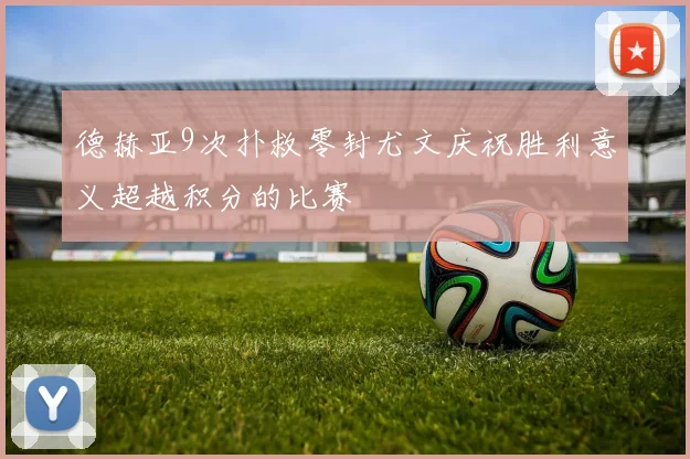德赫亚9次扑救零封尤文庆祝胜利意义超越积分的比赛