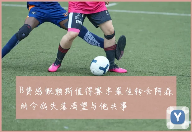 B费感慨赖斯值得赛季最佳转会阿森纳令我失落渴望与他共事