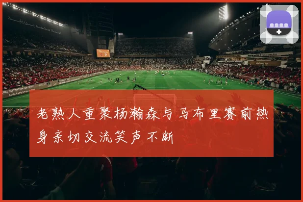 老熟人重聚杨瀚森与马布里赛前热身亲切交流笑声不断